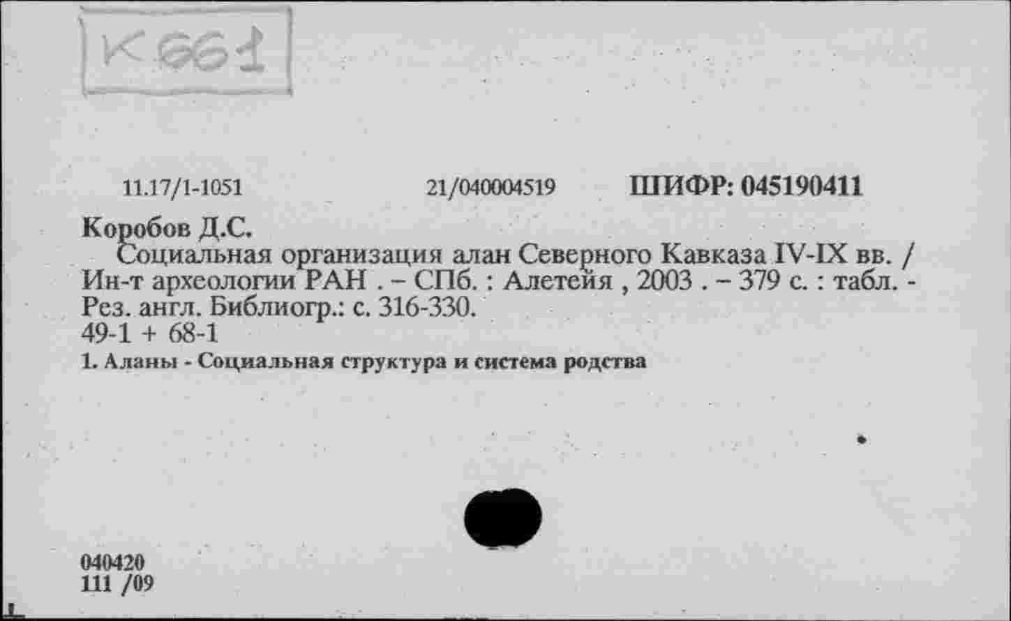 ﻿11.17/1-1051	21/040004519 ШИФР: 045190411
Коробов Д.С.
Социальная организация алан Северного Кавказа IV-IX вв. / Ин-т археологии РАН . - СПб. : Алетеия , 2003 . - 379 с. : табл. -Рез. англ. Библиогр.: с. 316-330. 49-1 + 68-1
1. Аланы - Социальная структура и система родства
040420
111 /09